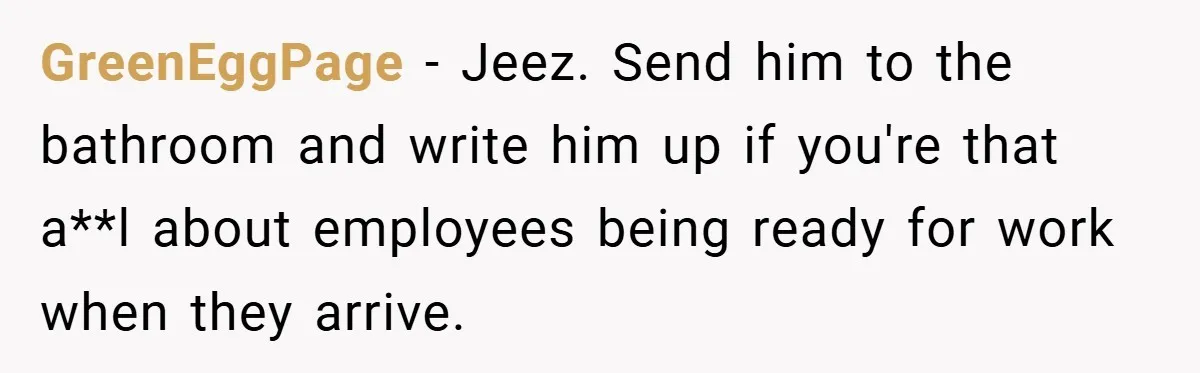 GreenEggPage − Jeez. Send him to the bathroom and write him up if you're that a**l about employees being ready for work when they arrive.