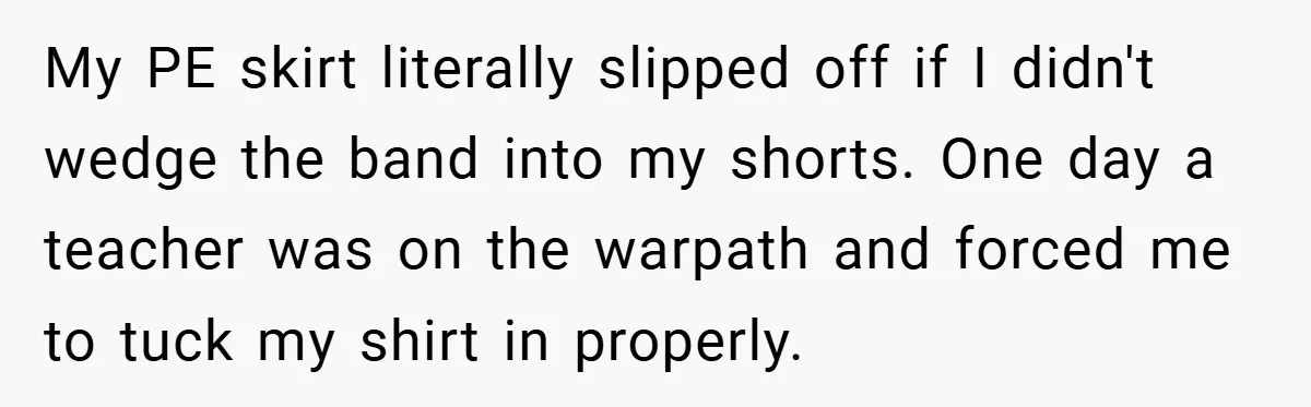 My PE skirt literally slipped off if I didn't wedge the band into my shorts. One day a teacher was on the warpath and forced me to tuck my shirt...