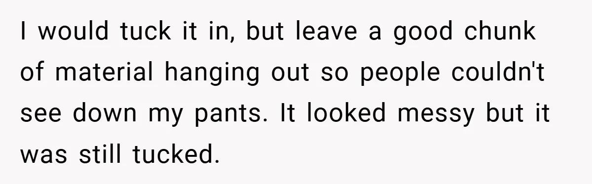 I would tuck it in, but leave a good chunk of material hanging out so people couldn't see down my pants. It looked messy but it was still tucked.