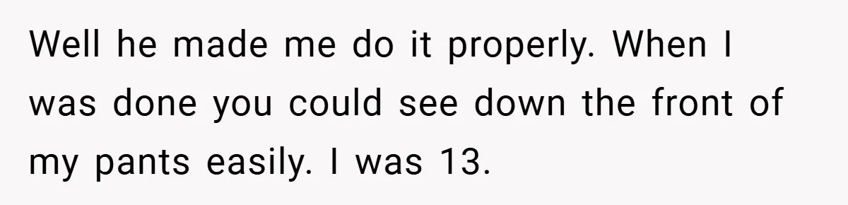 Well he made me do it properly. When I was done you could see down the front of my pants easily. I was 13.