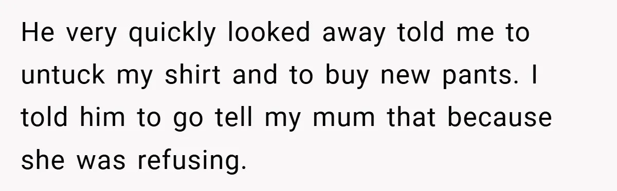 He very quickly looked away told me to untuck my shirt and to buy new pants. I told him to go tell my mum that because she was refusing.