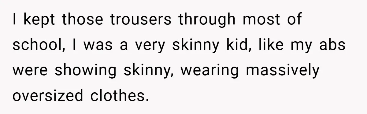 I kept those trousers through most of school, I was a very skinny kid, like my abs were showing skinny, wearing massively oversized clothes.