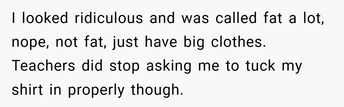 I looked ridiculous and was called fat a lot, nope, not fat, just have big clothes. Teachers did stop asking me to tuck my shirt in properly though.