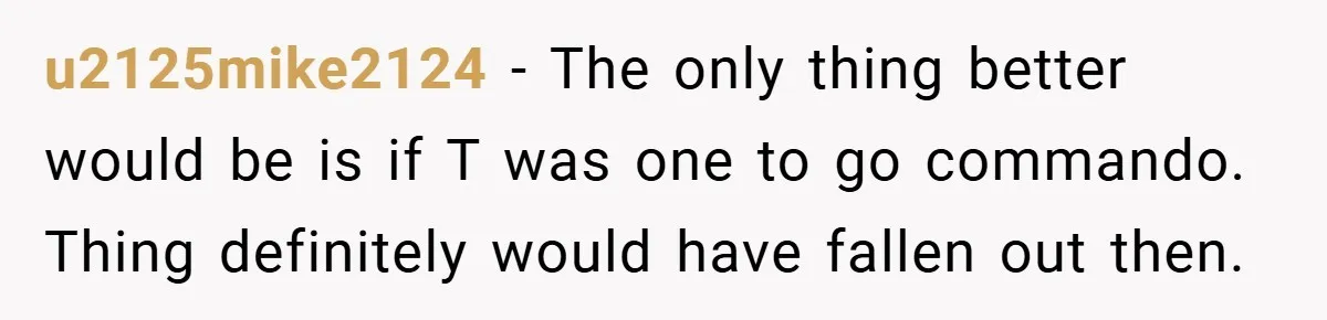 u2125mike2124 − The only thing better would be is if T was one to go commando. Thing definitely would have fallen out then.