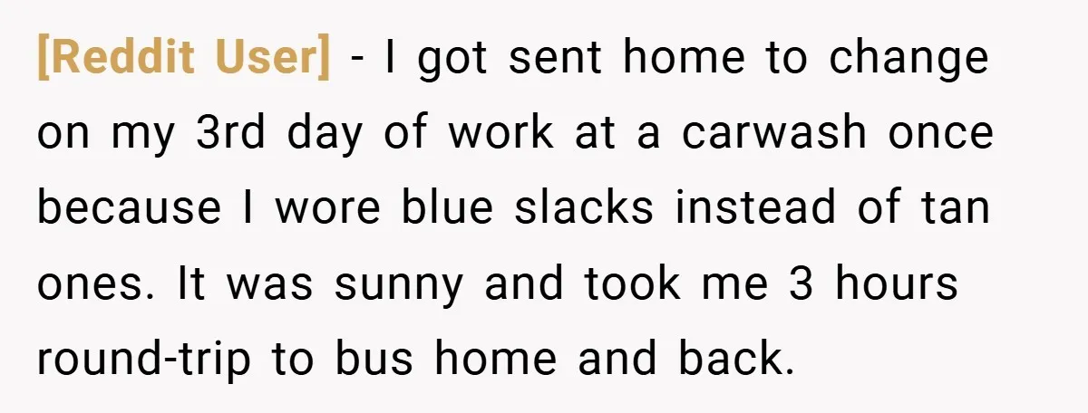 [Reddit User] − I got sent home to change on my 3rd day of work at a carwash once because I wore blue slacks instead of tan ones. It was...