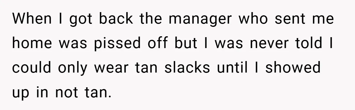 When I got back the manager who sent me home was pissed off but I was never told I could only wear tan slacks until I showed up in not...