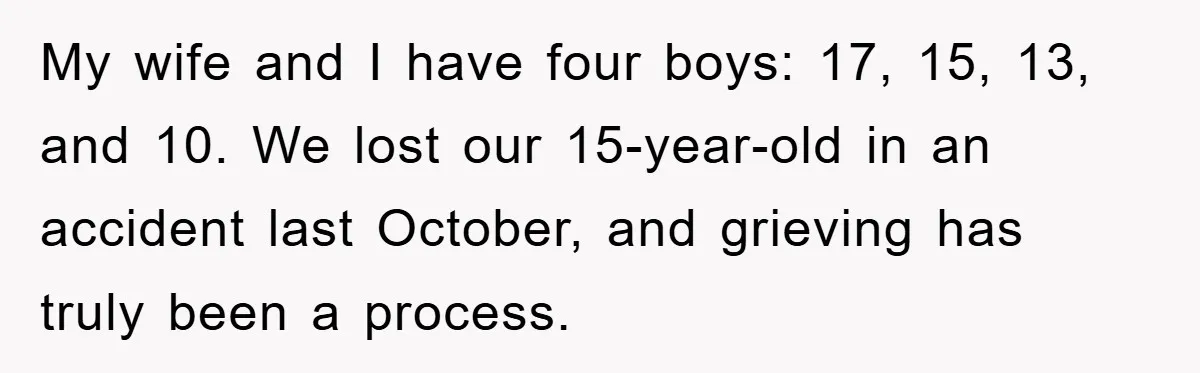 My wife and I have four boys: 17, 15, 13, and 10. We lost our 15-year-old in an accident last October, and grieving has truly been a process.
