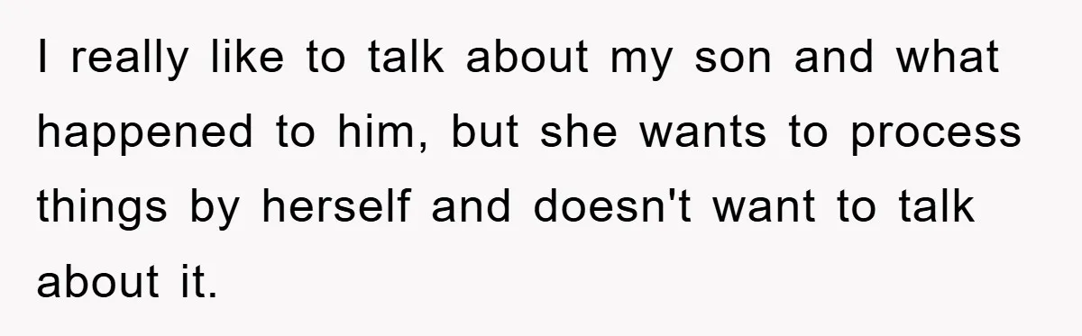 I really like to talk about my son and what happened to him, but she wants to process things by herself and doesn't want to talk about it.