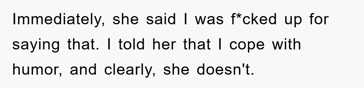 Immediately, she said I was f*cked up for saying that. I told her that I cope with humor, and clearly, she doesn't.