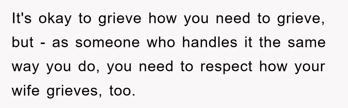 It's okay to grieve how you need to grieve, but - as someone who handles it the same way you do, you need to respect how your wife grieves, too.