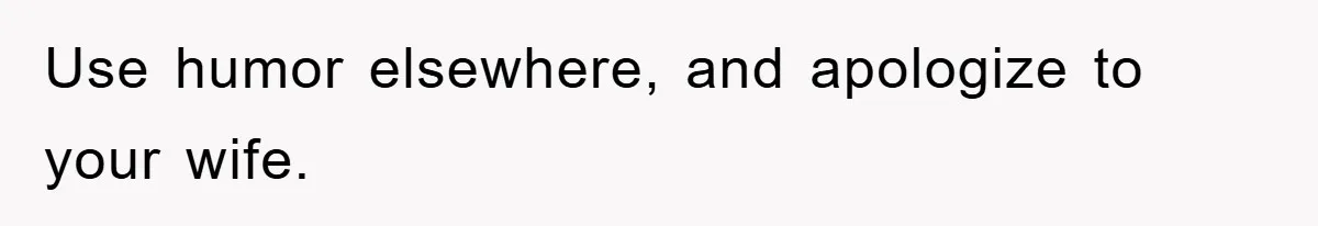 Use humor elsewhere, and apologize to your wife.