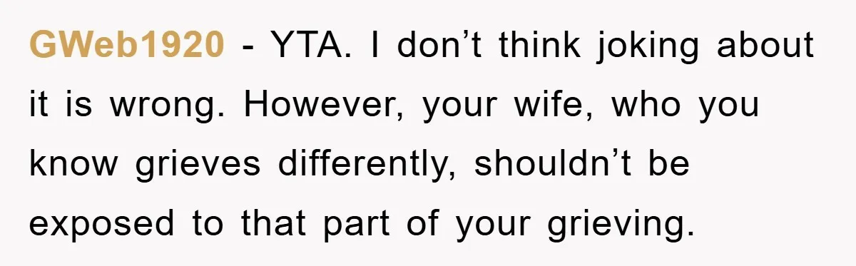 GWeb1920 − YTA. I don’t think joking about it is wrong. However, your wife, who you know grieves differently, shouldn’t be exposed to that part of your grieving.
