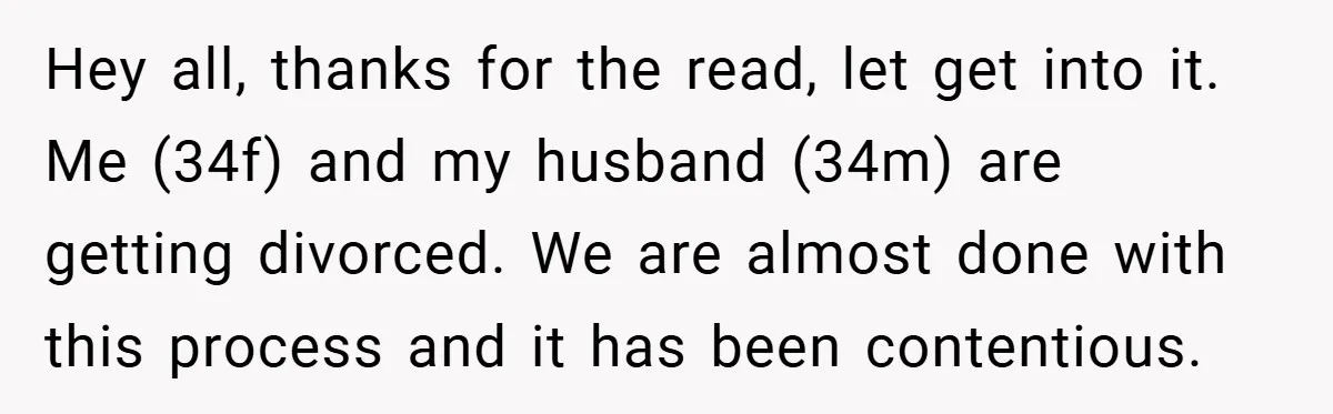 Hey all, thanks for the read, let get into it. Me (34f) and my husband (34m) are getting divorced. We are almost done with this process and it has been...