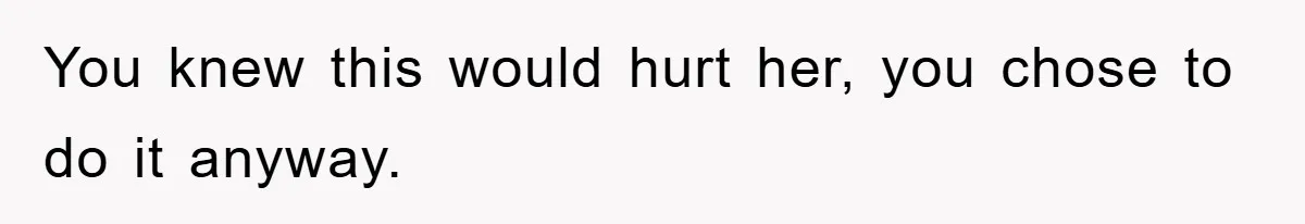 You knew this would hurt her, you chose to do it anyway.