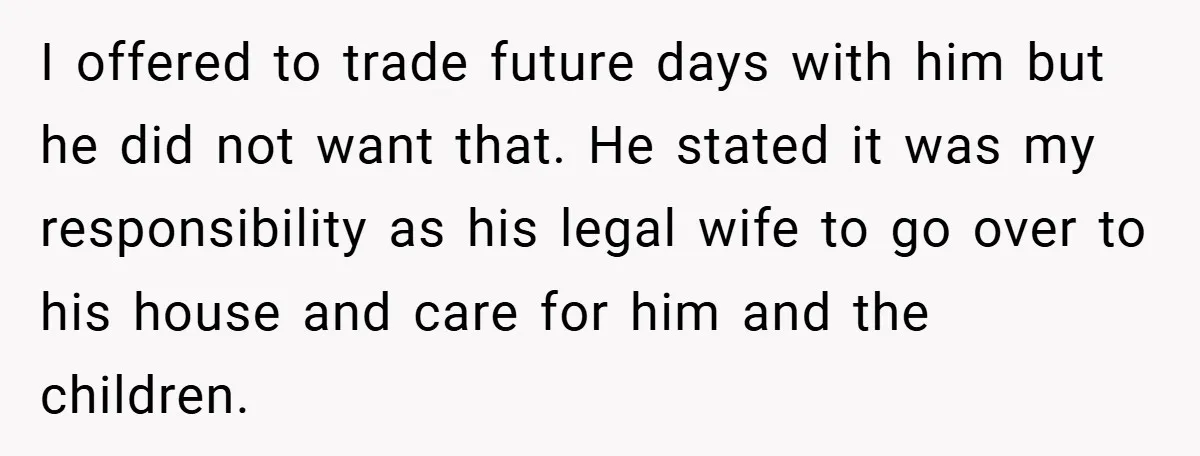 I offered to trade future days with him but he did not want that. He stated it was my responsibility as his legal wife to go over to his house...