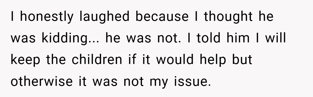 I honestly laughed because I thought he was kidding... he was not. I told him I will keep the children if it would help but otherwise it was not my...