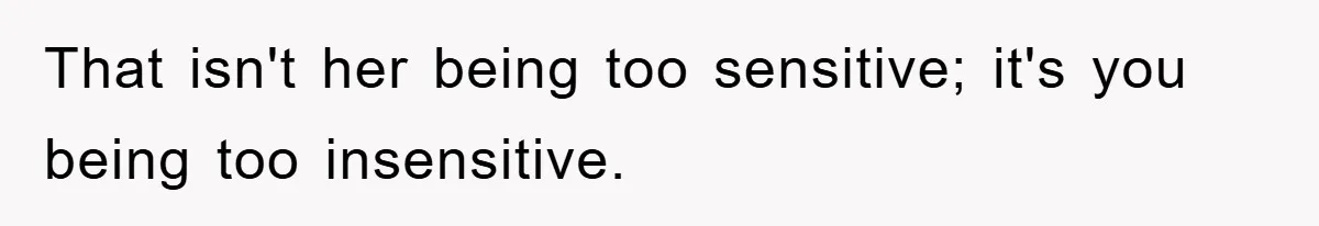 That isn't her being too sensitive; it's you being too insensitive.