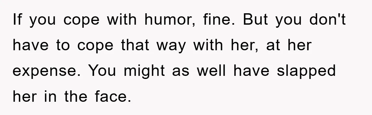 If you cope with humor, fine. But you don't have to cope that way with her, at her expense. You might as well have slapped her in the face.