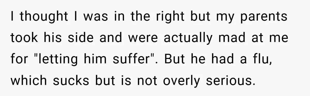 I thought I was in the right but my parents took his side and were actually mad at me for "letting him suffer". But he had a flu, which sucks...