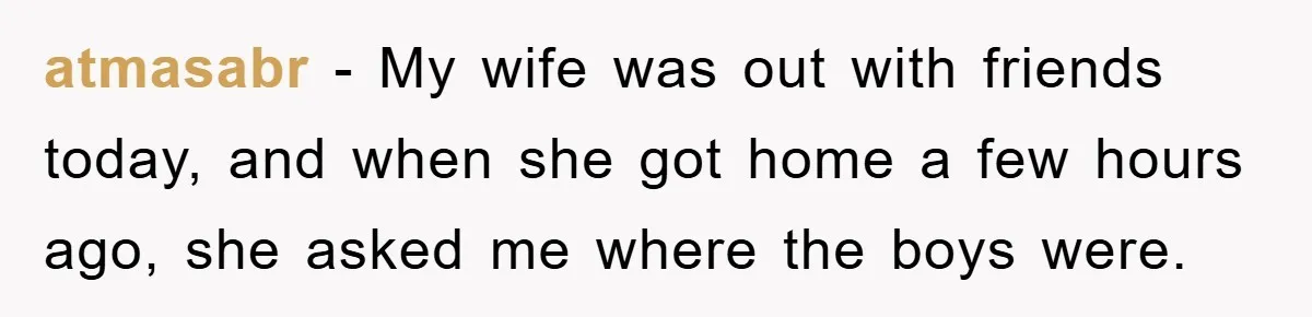 atmasabr − My wife was out with friends today, and when she got home a few hours ago, she asked me where the boys were.