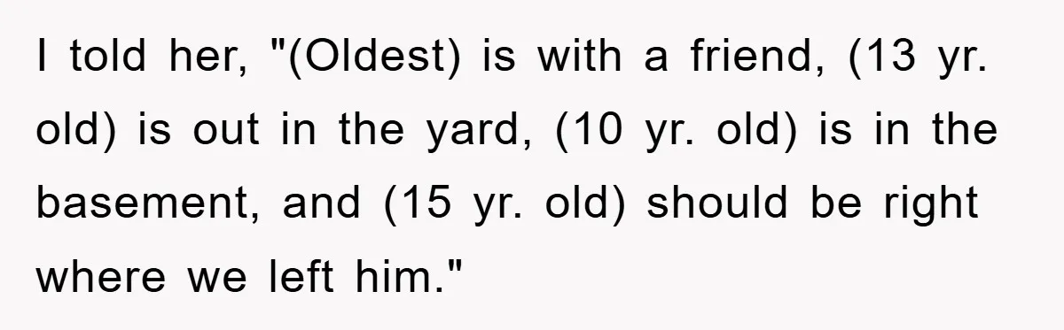 I told her, "(Oldest) is with a friend, (13 yr. old) is out in the yard, (10 yr. old) is in the basement, and (15 yr. old) should be right...
