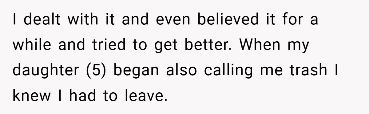 I dealt with it and even believed it for a while and tried to get better. When my daughter (5) began also calling me trash I knew I had to...