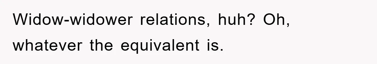 Widow-widower relations, huh? Oh, whatever the equivalent is.