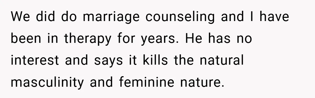 We did do marriage counseling and I have been in therapy for years. He has no interest and says it kills the natural masculinity and feminine nature.