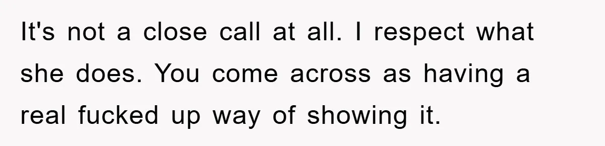 It's not a close call at all. I respect what she does. You come across as having a real fucked up way of showing it.