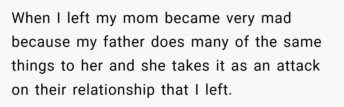 When I left my mom became very mad because my father does many of the same things to her and she takes it as an attack on their relationship that...