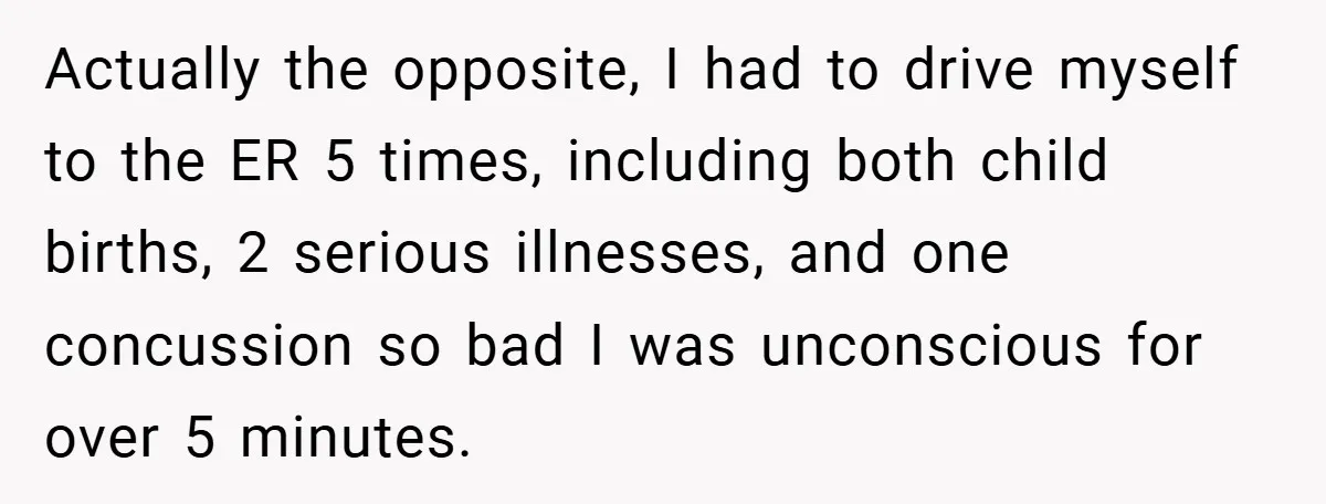 Actually the opposite, I had to drive myself to the ER 5 times, including both child births, 2 serious illnesses, and one concussion so bad I was unconscious for over...