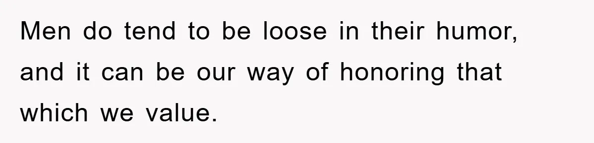 Men do tend to be loose in their humor, and it can be our way of honoring that which we value.