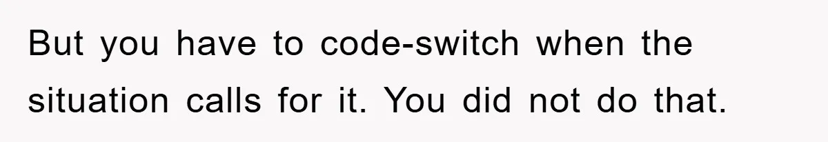 But you have to code-switch when the situation calls for it. You did not do that.