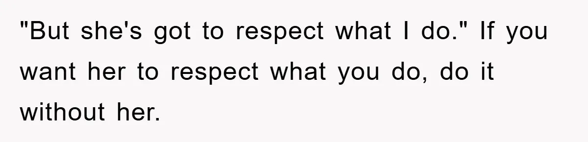 "But she's got to respect what I do." If you want her to respect what you do, do it without her.