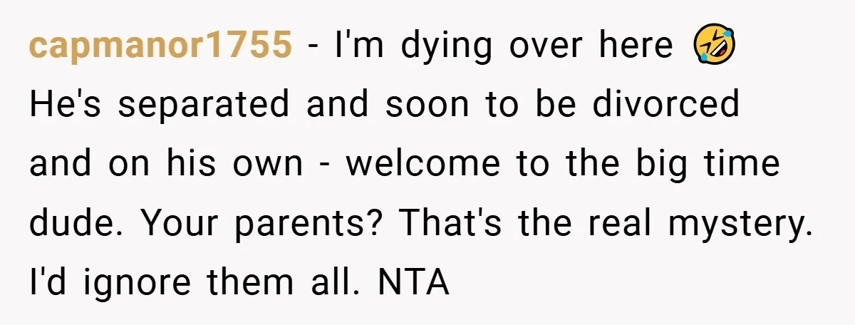 capmanor1755 − I'm dying over here 🤣 He's separated and soon to be divorced and on his own - welcome to the big time dude. Your parents? That's the real...