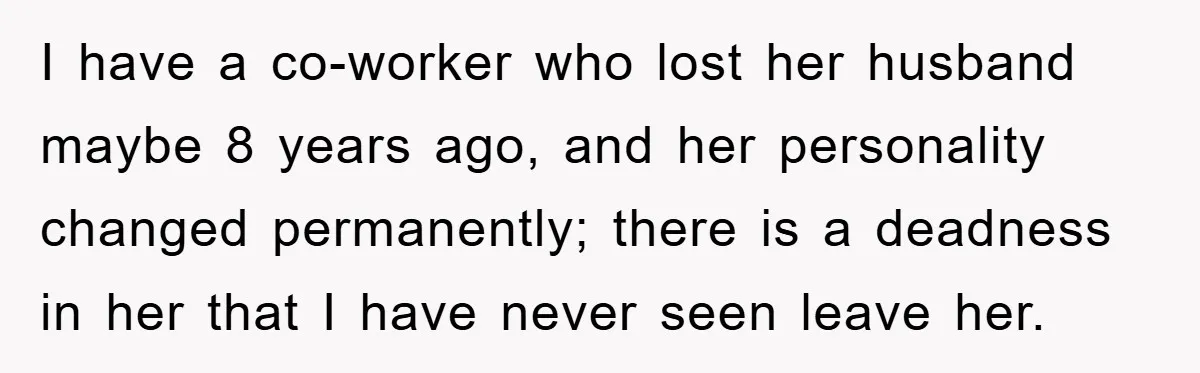 I have a co-worker who lost her husband maybe 8 years ago, and her personality changed permanently; there is a deadness in her that I have never seen leave her.