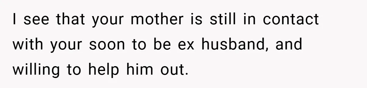 I see that your mother is still in contact with your soon to be ex husband, and willing to help him out.