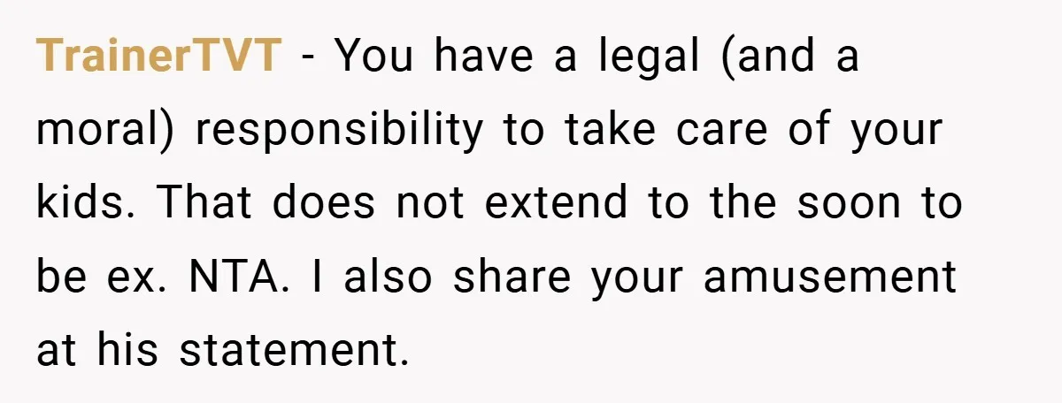 TrainerTVT − You have a legal (and a moral) responsibility to take care of your kids. That does not extend to the soon to be ex. NTA. I also share...