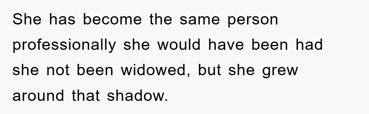 She has become the same person professionally she would have been had she not been widowed, but she grew around that shadow.