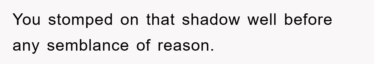 You stomped on that shadow well before any semblance of reason.