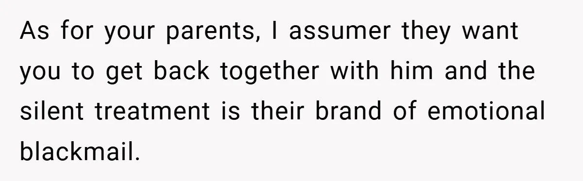 As for your parents, I assumer they want you to get back together with him and the silent treatment is their brand of emotional blackmail.