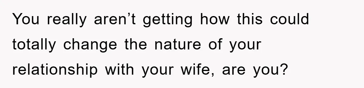 You really aren’t getting how this could totally change the nature of your relationship with your wife, are you?