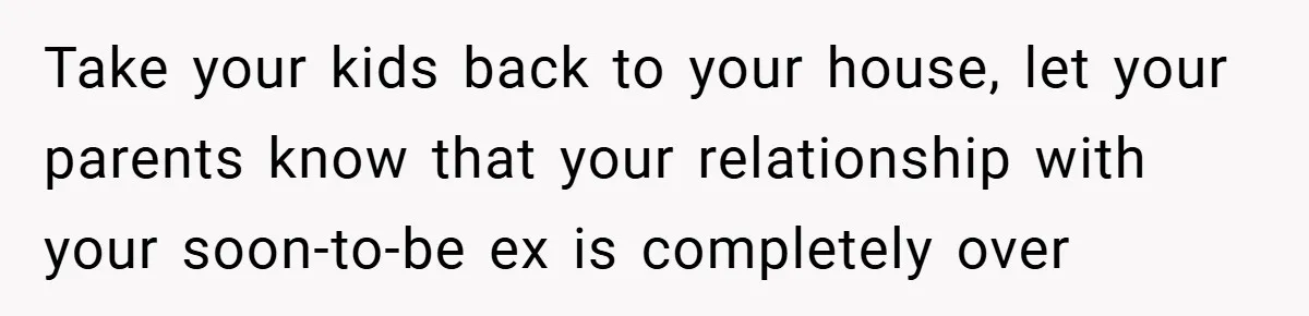 Take your kids back to your house, let your parents know that your relationship with your soon-to-be ex is completely over