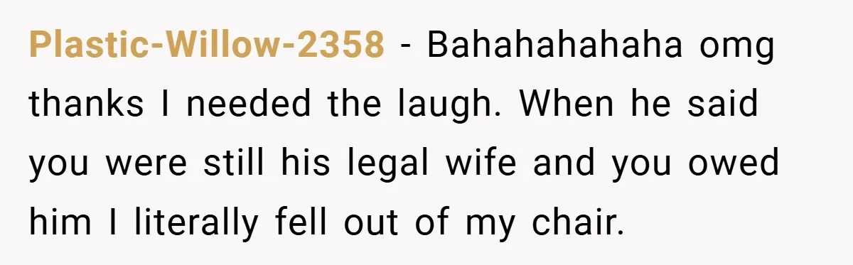 Plastic-Willow-2358 − Bahahahahaha omg thanks I needed the laugh. When he said you were still his legal wife and you owed him I literally fell out of my chair.