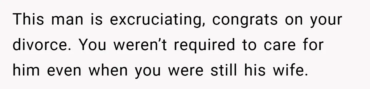 This man is excruciating, congrats on your divorce. You weren’t required to care for him even when you were still his wife.
