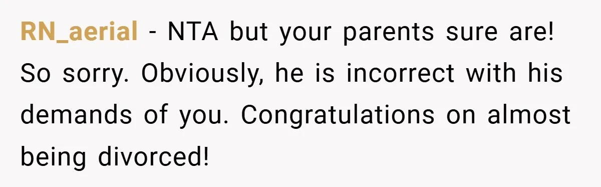 RN_aerial − NTA but your parents sure are! So sorry. Obviously, he is incorrect with his demands of you. Congratulations on almost being divorced!