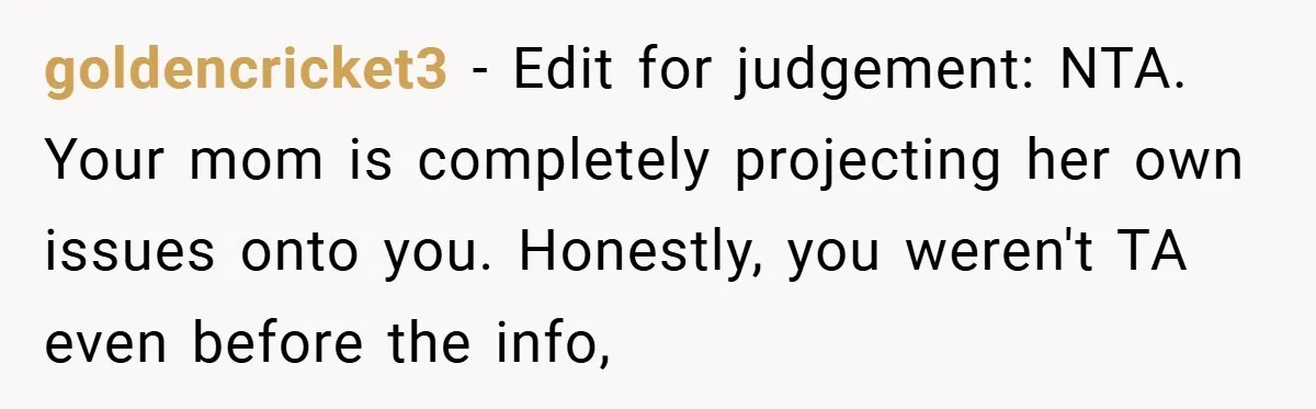 goldencricket3 − Edit for judgement: NTA. Your mom is completely projecting her own issues onto you. Honestly, you weren't TA even before the info,