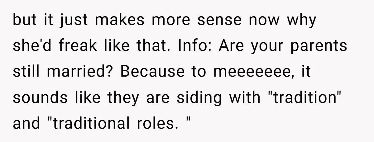 but it just makes more sense now why she'd freak like that. Info: Are your parents still married? Because to meeeeeee, it sounds like they are siding with "tradition" and...