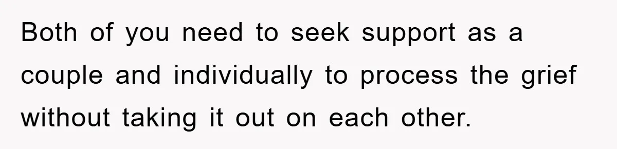 Both of you need to seek support as a couple and individually to process the grief without taking it out on each other.
