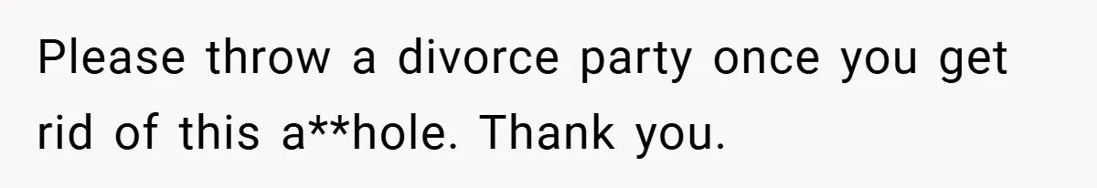 Please throw a divorce party once you get rid of this a**hole. Thank you.